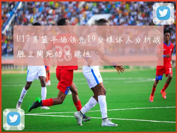 U17男篮半场领先19分媒体人分析战胜立陶宛的可能性