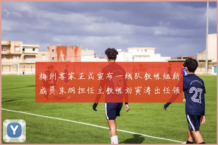 梅州客家正式宣布一线队教练组新成员朱炯担任主教练刘寅涛出任领队