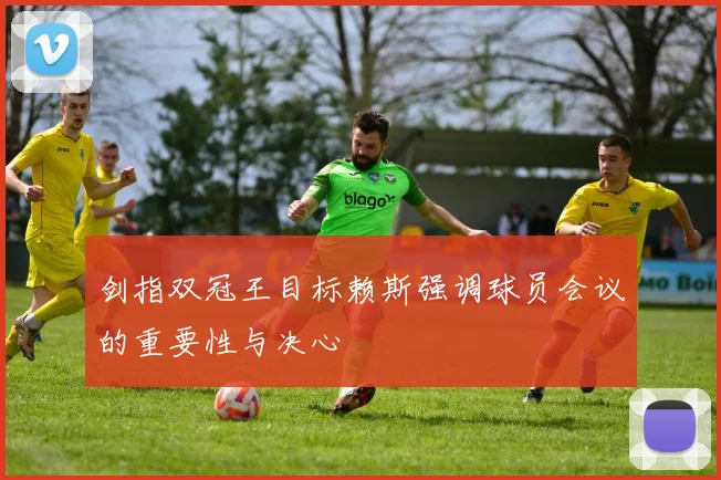 剑指双冠王目标赖斯强调球员会议的重要性与决心