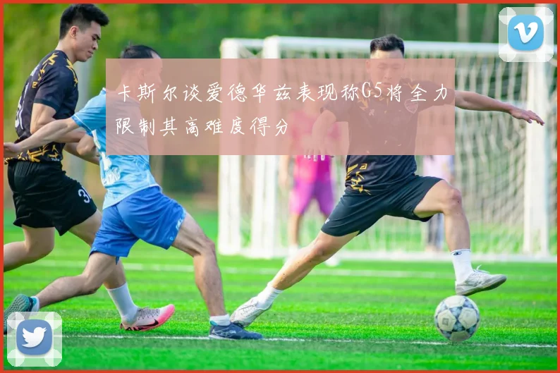 卡斯尔谈爱德华兹表现称G5将全力限制其高难度得分
