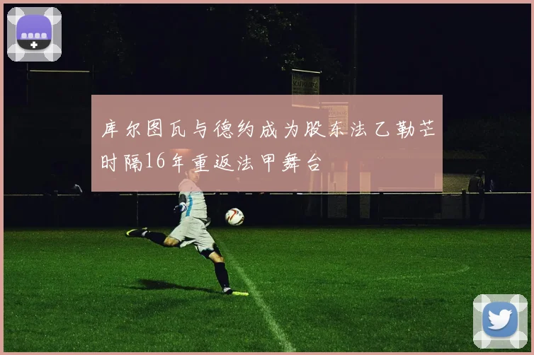 库尔图瓦与德约成为股东法乙勒芒时隔16年重返法甲舞台