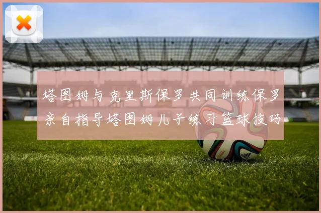 塔图姆与克里斯保罗共同训练保罗亲自指导塔图姆儿子练习篮球技巧