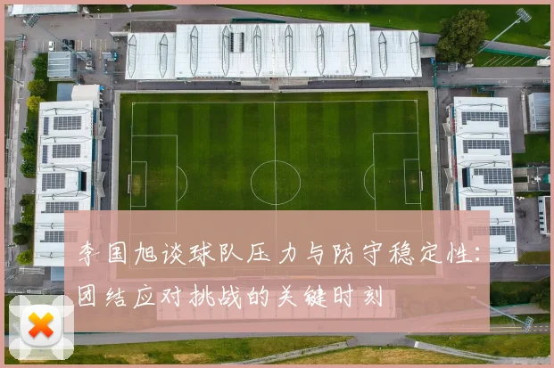 李国旭谈球队压力与防守稳定性：团结应对挑战的关键时刻