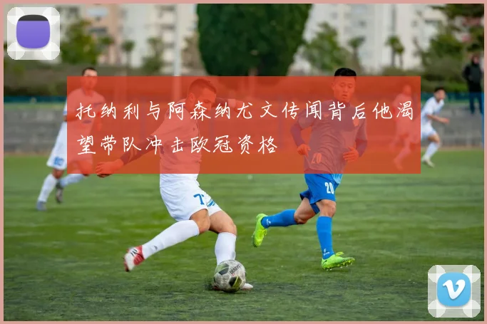 托纳利与阿森纳尤文传闻背后他渴望带队冲击欧冠资格