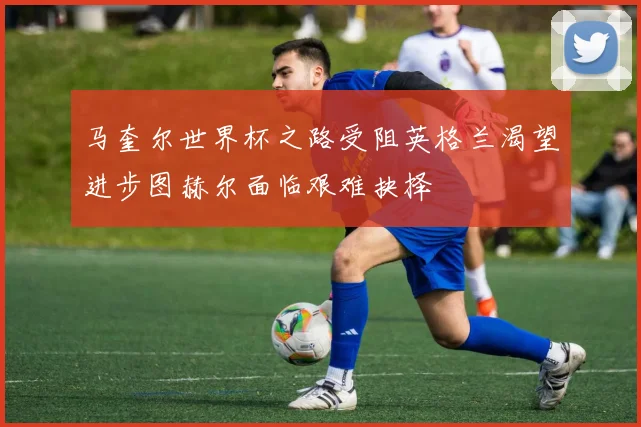 马奎尔世界杯之路受阻英格兰渴望进步图赫尔面临艰难抉择