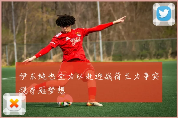 伊东纯也全力以赴迎战荷兰力争实现夺冠梦想