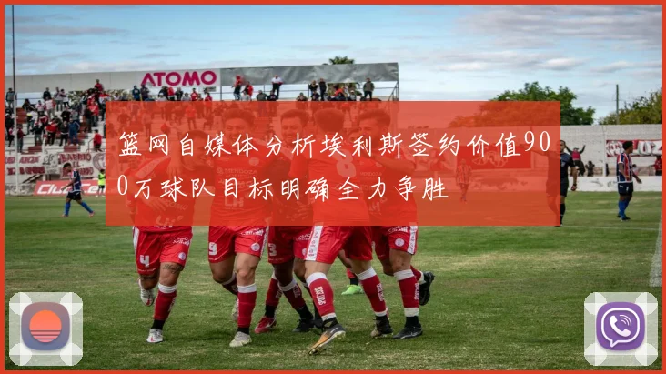 篮网自媒体分析埃利斯签约价值900万球队目标明确全力争胜