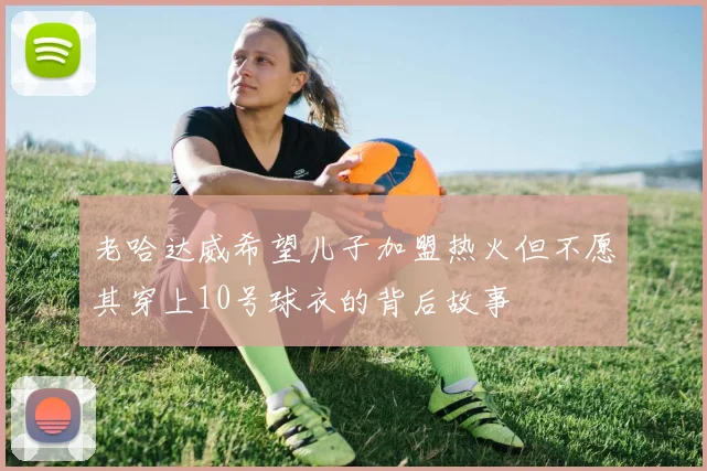 老哈达威希望儿子加盟热火但不愿其穿上10号球衣的背后故事