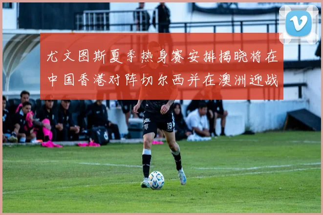 尤文图斯夏季热身赛安排揭晓将在中国香港对阵切尔西并在澳洲迎战国米