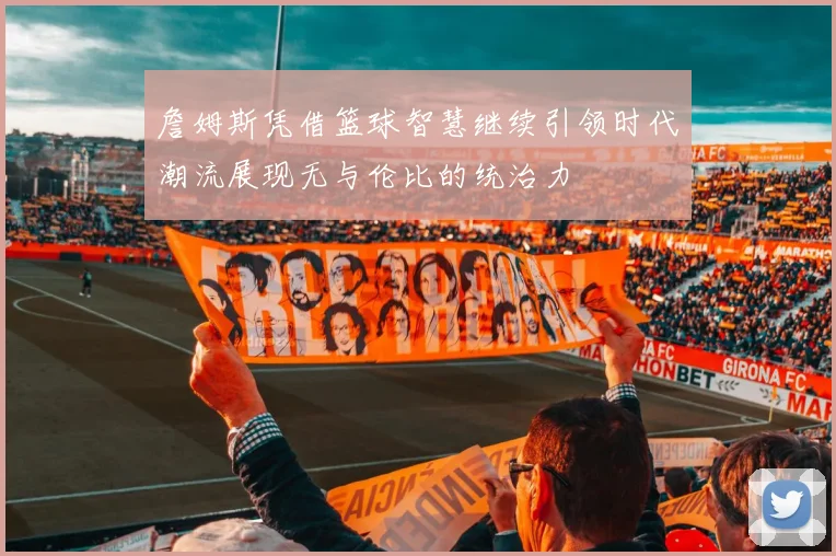 詹姆斯凭借篮球智慧继续引领时代潮流展现无与伦比的统治力