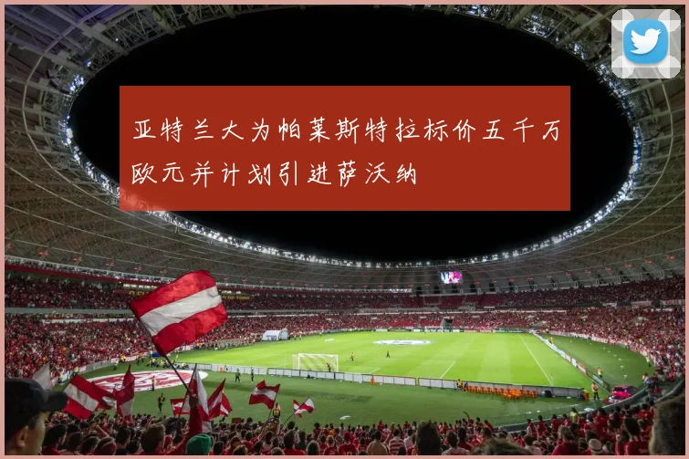 亚特兰大为帕莱斯特拉标价五千万欧元并计划引进萨沃纳