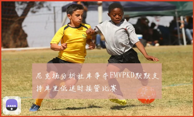 尼克杨分析杜库争夺FMVPKD默默支持库里低迷时接管比赛