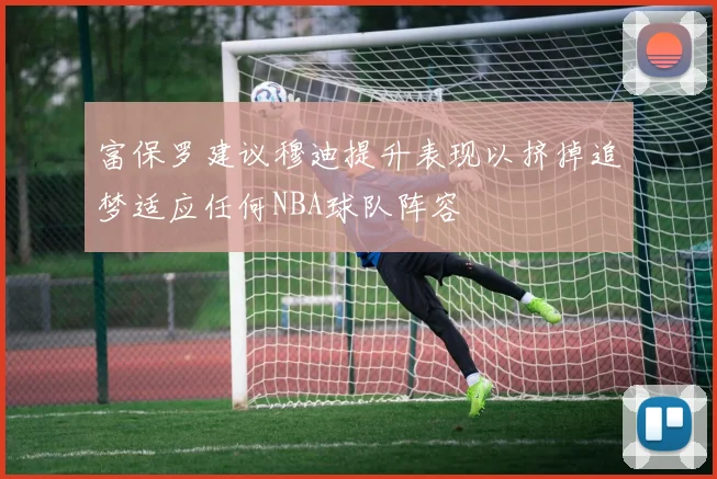 富保罗建议穆迪提升表现以挤掉追梦适应任何NBA球队阵容