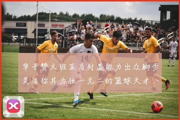 华子赞文班亚马封盖能力出众脚步灵活称其为独一无二的篮球天才