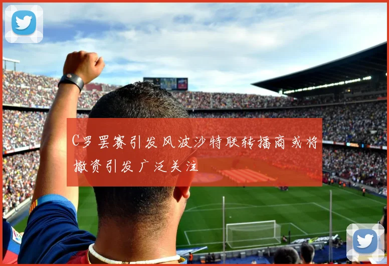 C罗罢赛引发风波沙特联转播商或将撤资引发广泛关注