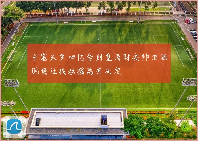 卡塞米罗回忆告别皇马时安帅泪洒现场让我动摇离开决定
